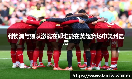 利物浦与狼队激战在即谁能在英超赛场中笑到最后